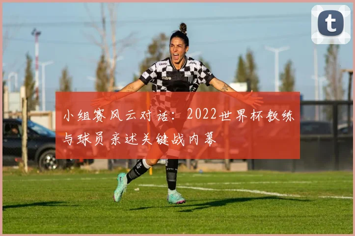 小组赛风云对话:2022世界杯教练与球员亲述关键战内幕