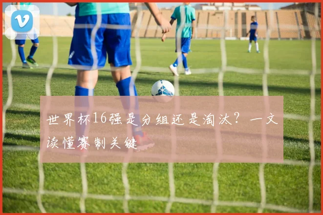 世界杯16强是分组还是淘汰?一文读懂赛制关键