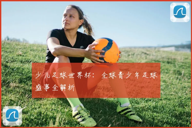 少儿足球世界杯：全球青少年足球盛事全解析