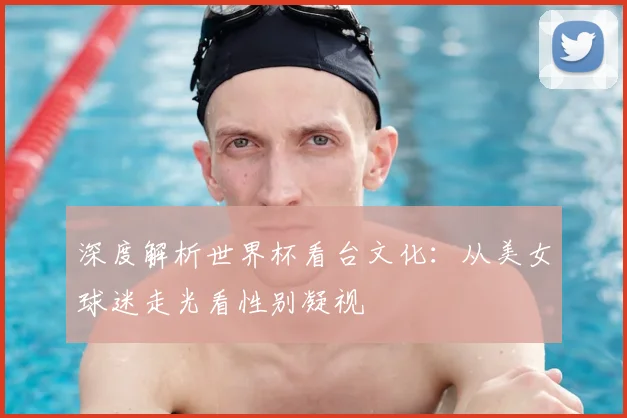 深度解析世界杯看台文化：从美女球迷走光看性别凝视