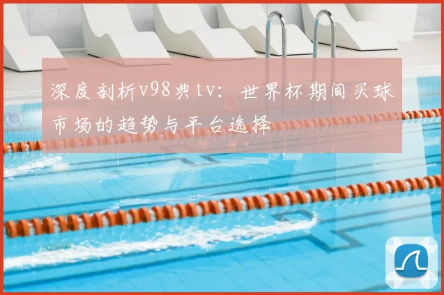 深度剖析v98典tv:世界杯期间买球市场的趋势与平台选择