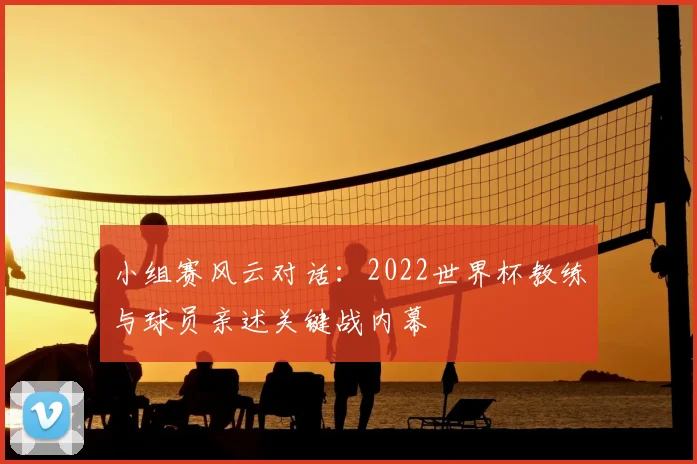 小组赛风云对话:2022世界杯教练与球员亲述关键战内幕